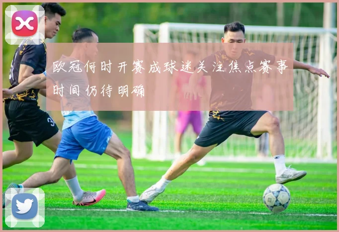欧冠何时开赛成球迷关注焦点赛事时间仍待明确