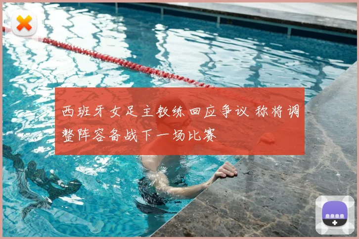 西班牙女足主教练回应争议 称将调整阵容备战下一场比赛