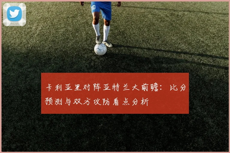 卡利亚里对阵亚特兰大前瞻:比分预测与双方攻防看点分析