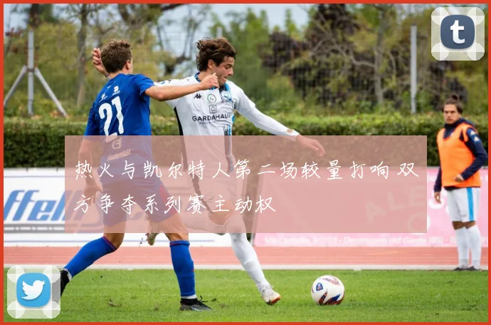 热火与凯尔特人第二场较量打响 双方争夺系列赛主动权