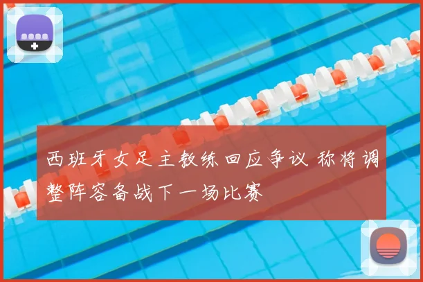 西班牙女足主教练回应争议 称将调整阵容备战下一场比赛