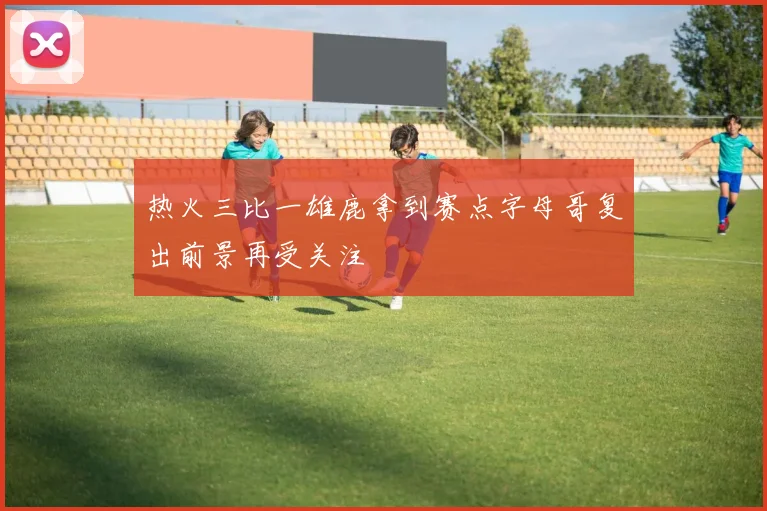 热火三比一雄鹿拿到赛点字母哥复出前景再受关注