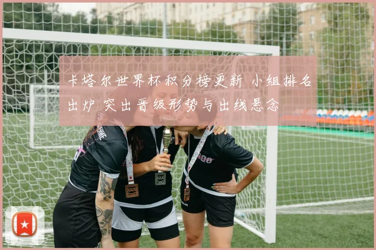 卡塔尔世界杯积分榜更新 小组排名出炉 突出晋级形势与出线悬念