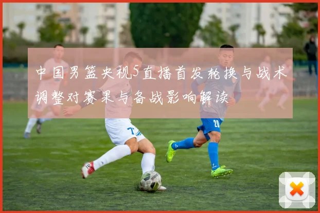 中国男篮央视5直播首发轮换与战术调整对赛果与备战影响解读