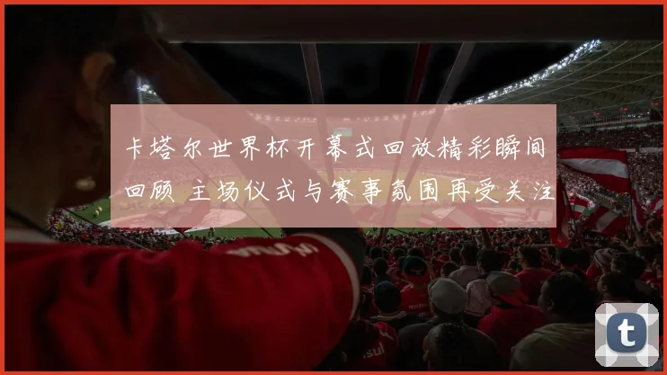 卡塔尔世界杯开幕式回放精彩瞬间回顾 主场仪式与赛事氛围再受关注