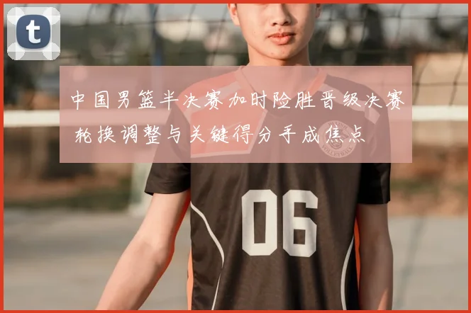 中国男篮半决赛加时险胜晋级决赛 轮换调整与关键得分手成焦点