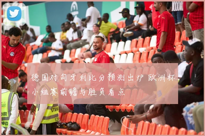 德国对匈牙利比分预测出炉 欧洲杯小组赛前瞻与胜负看点