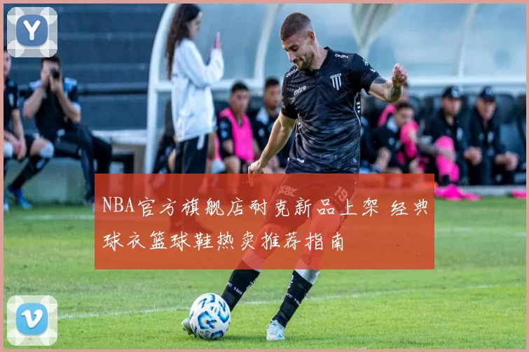 NBA官方旗舰店耐克新品上架 经典球衣篮球鞋热卖推荐指南