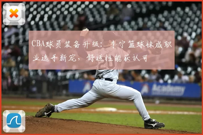 CBA球员装备升级:李宁篮球袜成职业选手新宠,舒适性能获认可