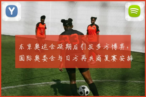 东京奥运会延期后引发多方博弈,国际奥委会与日方再共商复赛安排