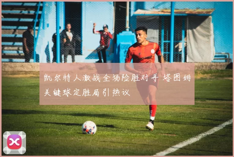 凯尔特人激战全场险胜对手 塔图姆关键球定胜局引热议