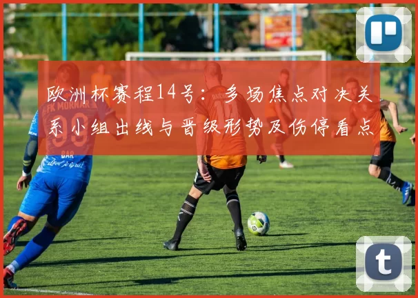 欧洲杯赛程14号：多场焦点对决关系小组出线与晋级形势及伤停看点