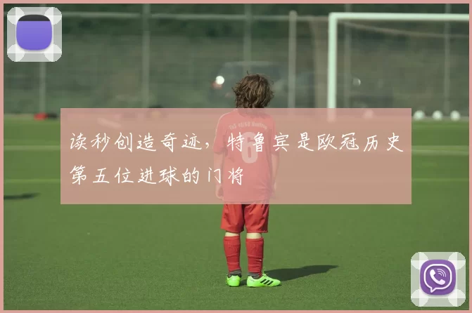 读秒创造奇迹，特鲁宾是欧冠历史第五位进球的门将