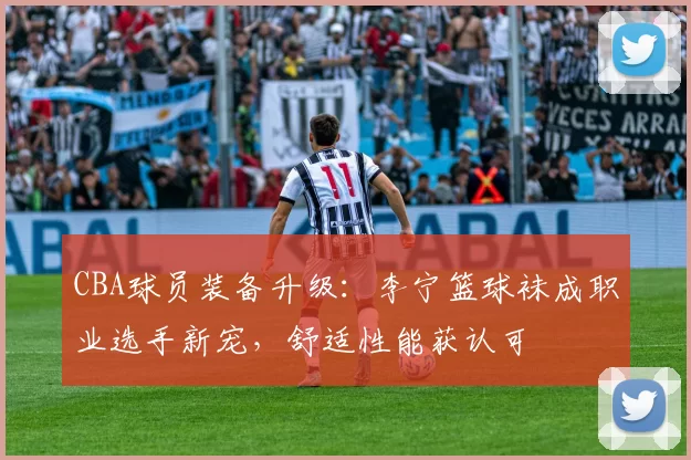 CBA球员装备升级：李宁篮球袜成职业选手新宠，舒适性能获认可