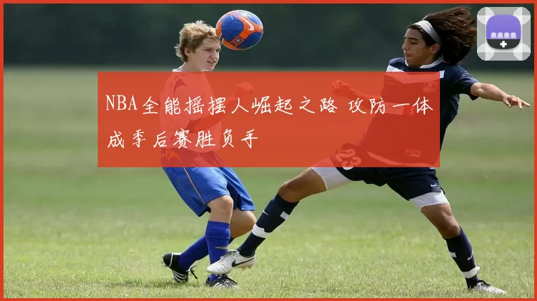 NBA全能摇摆人崛起之路 攻防一体成季后赛胜负手