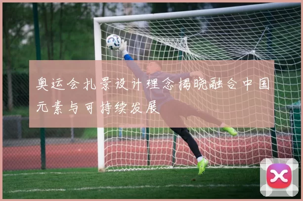 奥运会扎景设计理念揭晓融合中国元素与可持续发展