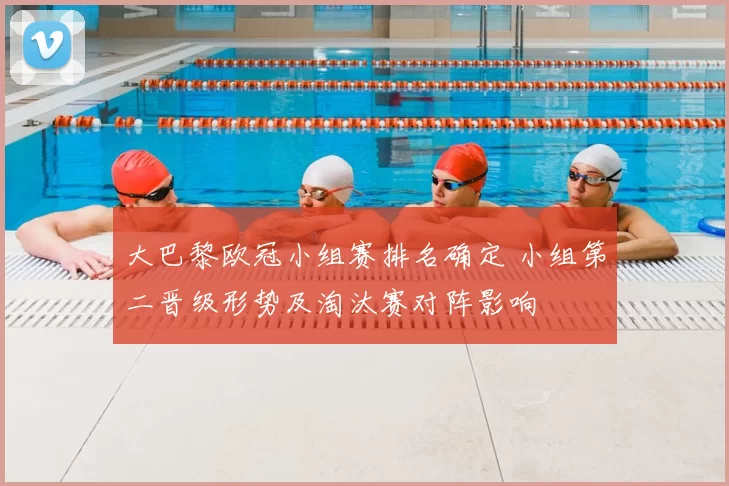 大巴黎欧冠小组赛排名确定 小组第二晋级形势及淘汰赛对阵影响