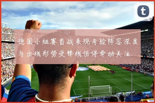 德国小组赛首战表现考验阵容深度与出线形势受锋线伤停牵动关注