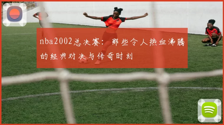 nba2002总决赛:那些令人热血沸腾的经典对决与传奇时刻