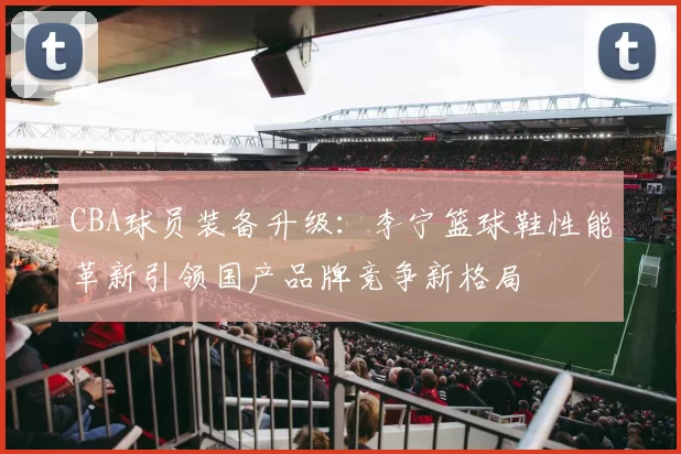 CBA球员装备升级：李宁篮球鞋性能革新引领国产品牌竞争新格局