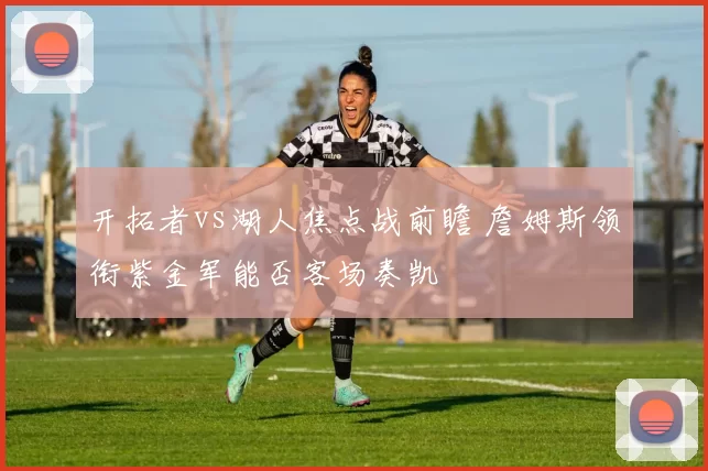 开拓者vs湖人焦点战前瞻 詹姆斯领衔紫金军能否客场奏凯