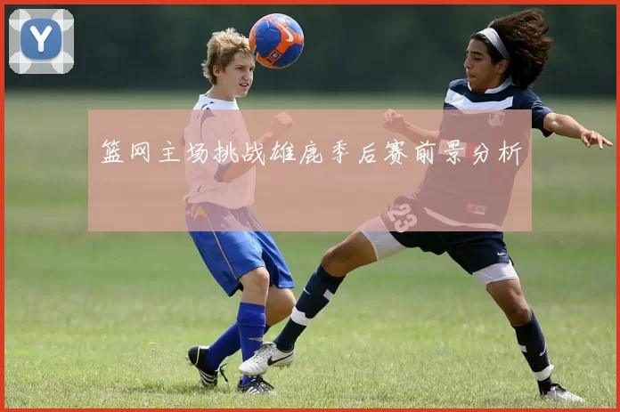 篮网主场挑战雄鹿季后赛前景分析