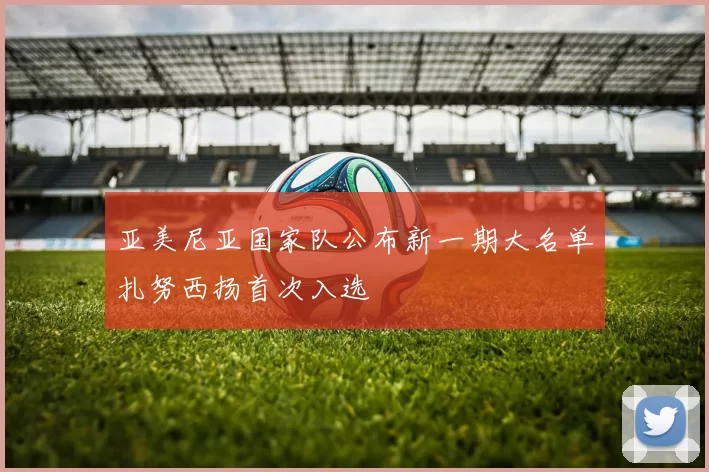 亚美尼亚国家队公布新一期大名单扎努西扬首次入选