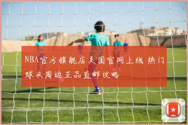 NBA官方旗舰店美国官网上线 热门球衣周边正品直邮攻略