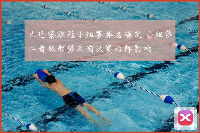 大巴黎欧冠小组赛排名确定 小组第二晋级形势及淘汰赛对阵影响