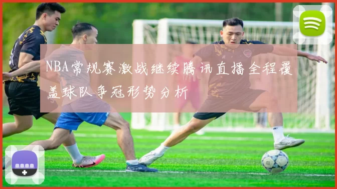 NBA常规赛激战继续腾讯直播全程覆盖球队争冠形势分析