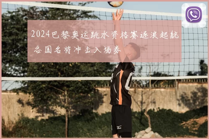 2024巴黎奥运跳水资格赛逐浪起航 各国名将冲击入场券